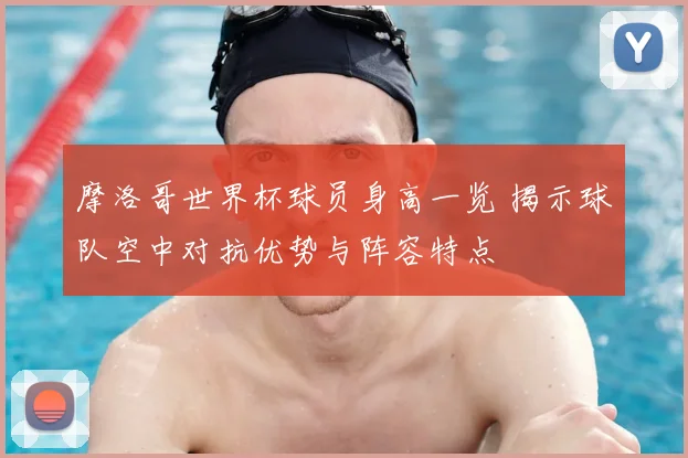 摩洛哥世界杯球员身高一览 揭示球队空中对抗优势与阵容特点