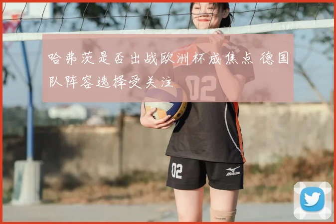 哈弗茨是否出战欧洲杯成焦点 德国队阵容选择受关注