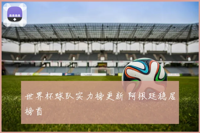 世界杯球队实力榜更新 阿根廷稳居榜首
