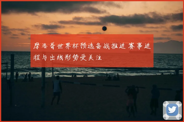 摩洛哥世界杯预选备战推进 赛事进程与出线形势受关注