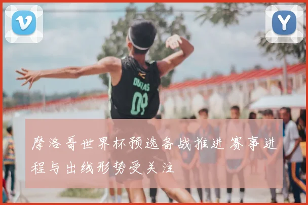 摩洛哥世界杯预选备战推进 赛事进程与出线形势受关注