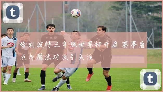 哈利波特三年级世界杯开启 赛事看点与魔法对决引关注