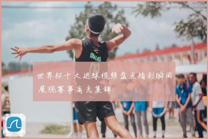 世界杯十大进球视频盘点精彩瞬间 展现赛事高光集锦