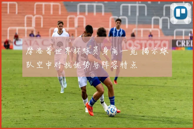 摩洛哥世界杯球员身高一览 揭示球队空中对抗优势与阵容特点